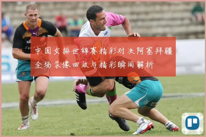 中国女排世锦赛精彩对决阿塞拜疆全场录像回放与精彩瞬间解析