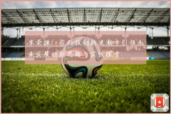 朱荣振：在科技创新浪潮中引领未来发展的新思路与实践探索
