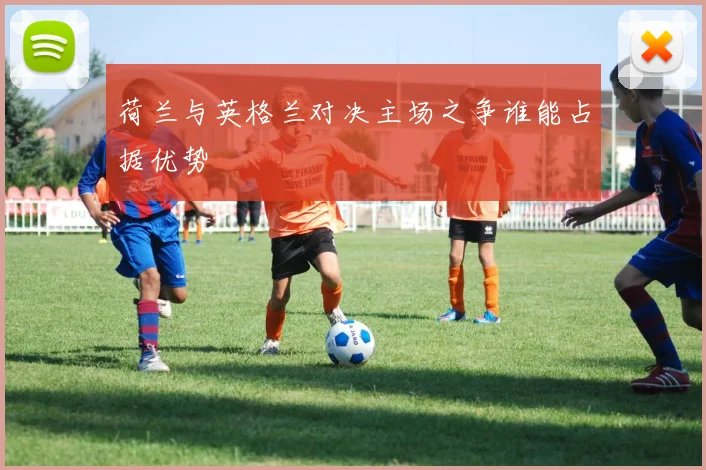 荷兰与英格兰对决主场之争谁能占据优势