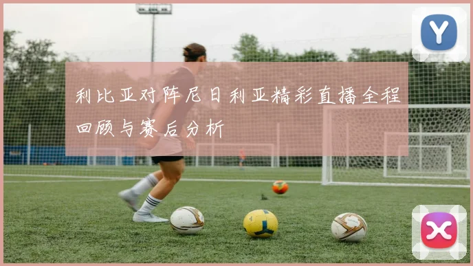 利比亚对阵尼日利亚精彩直播全程回顾与赛后分析