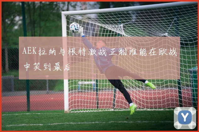 AEK拉纳与根特激战正酣谁能在欧战中笑到最后