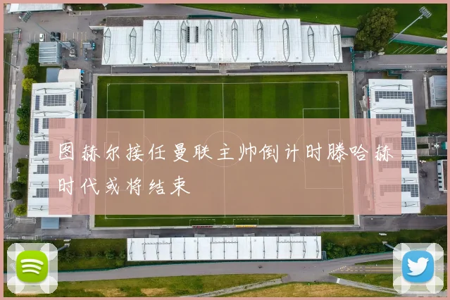 图赫尔接任曼联主帅倒计时滕哈赫时代或将结束