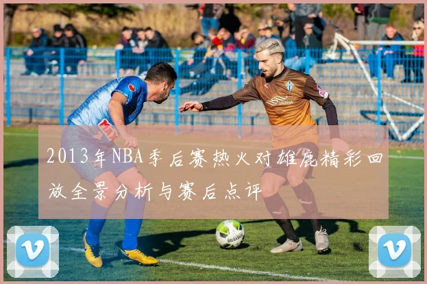 2013年NBA季后赛热火对雄鹿精彩回放全景分析与赛后点评