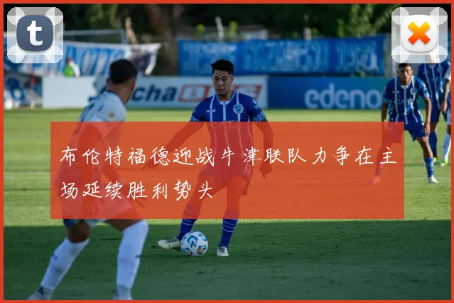 布伦特福德迎战牛津联队力争在主场延续胜利势头