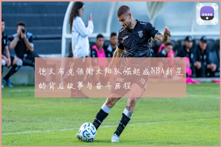 德文布克领衔太阳队崛起成NBA新星的背后故事与奋斗历程