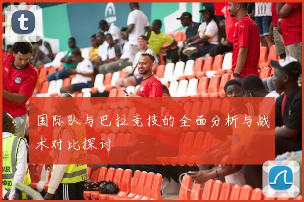 国际队与巴拉竞技的全面分析与战术对比探讨