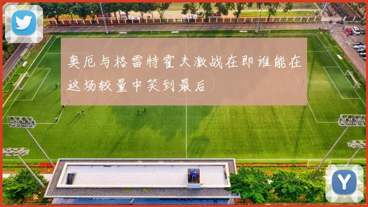 奥厄与格雷特霍夫激战在即谁能在这场较量中笑到最后