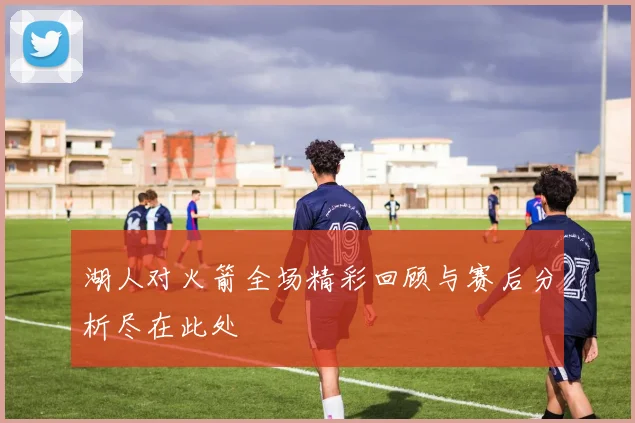 湖人对火箭全场精彩回顾与赛后分析尽在此处