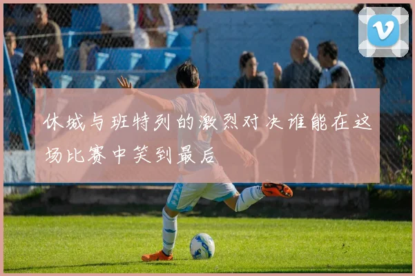 休城与班特列的激烈对决谁能在这场比赛中笑到最后