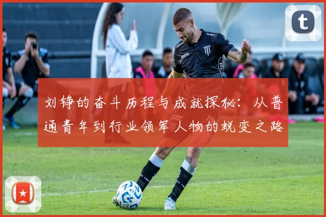 刘铮的奋斗历程与成就探秘：从普通青年到行业领军人物的蜕变之路