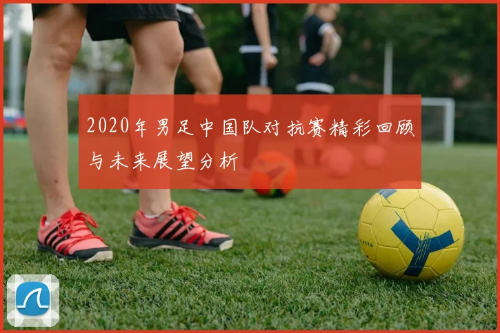 2020年男足中国队对抗赛精彩回顾与未来展望分析