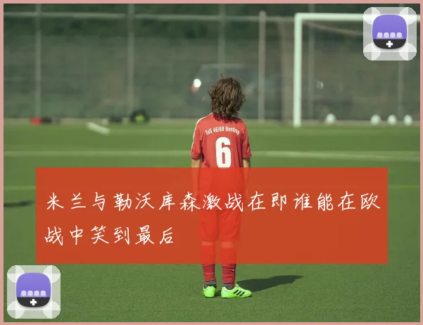 米兰与勒沃库森激战在即谁能在欧战中笑到最后