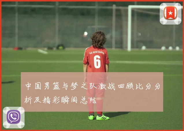 中国男篮与梦之队激战回顾比分分析及精彩瞬间总结