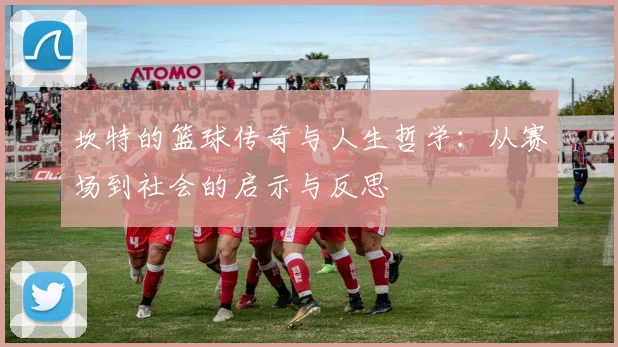 坎特的篮球传奇与人生哲学：从赛场到社会的启示与反思