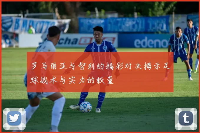 罗马丽亚与智利的精彩对决揭示足球战术与实力的较量