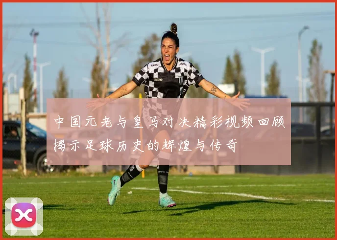 中国元老与皇马对决精彩视频回顾揭示足球历史的辉煌与传奇