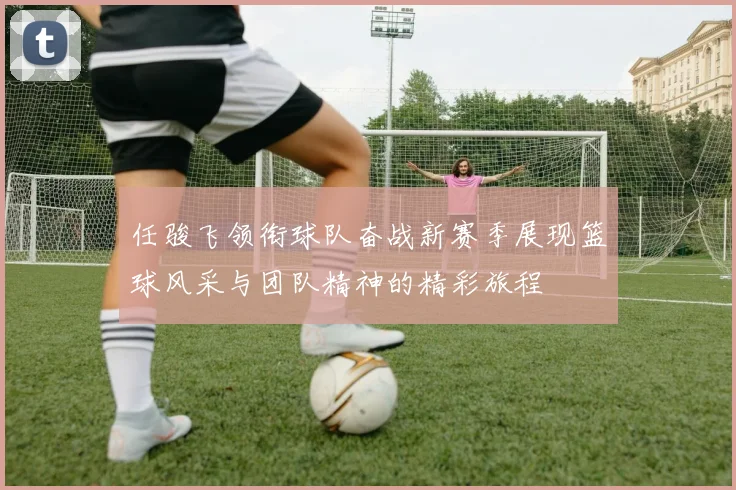 任骏飞领衔球队奋战新赛季展现篮球风采与团队精神的精彩旅程