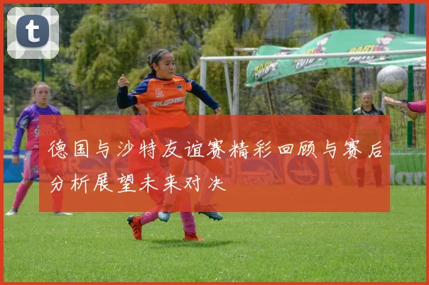 德国与沙特友谊赛精彩回顾与赛后分析展望未来对决