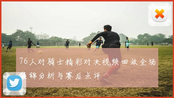 76人对骑士精彩对决视频回放全场集锦分析与赛后点评