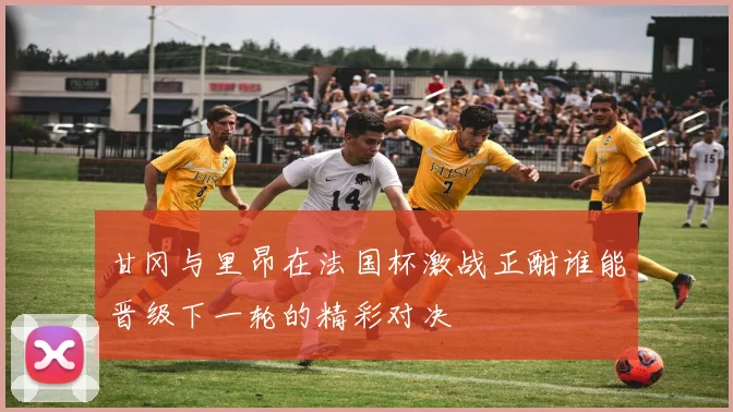 甘冈与里昂在法国杯激战正酣谁能晋级下一轮的精彩对决