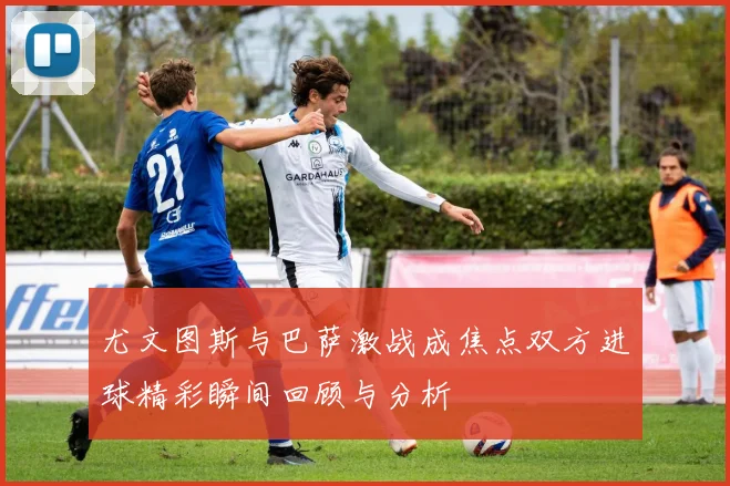 尤文图斯与巴萨激战成焦点双方进球精彩瞬间回顾与分析