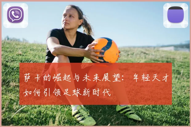 萨卡的崛起与未来展望：年轻天才如何引领足球新时代