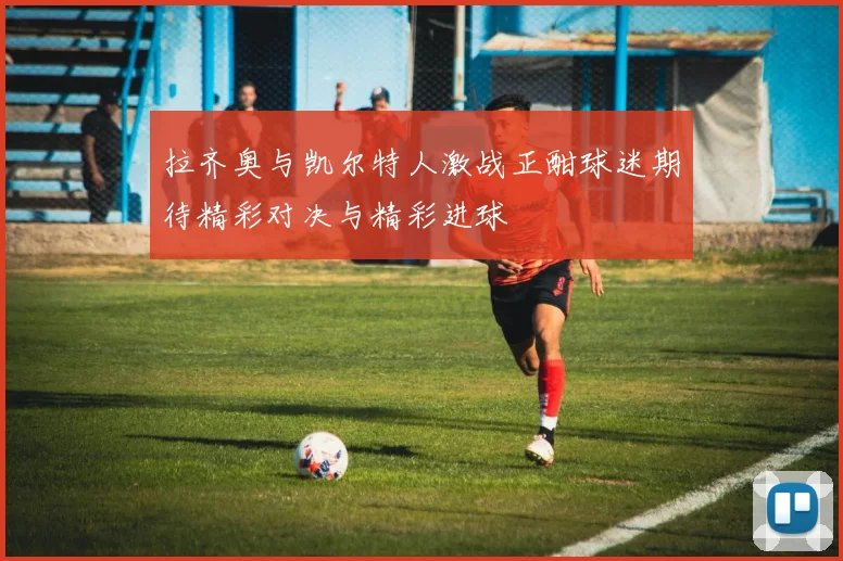 拉齐奥与凯尔特人激战正酣球迷期待精彩对决与精彩进球