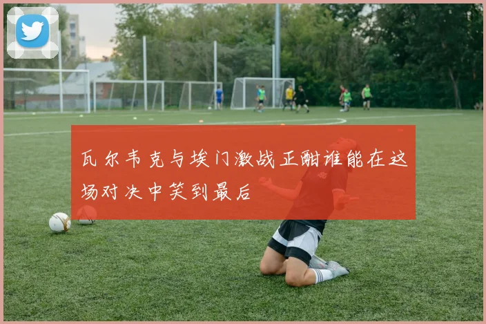 瓦尔韦克与埃门激战正酣谁能在这场对决中笑到最后