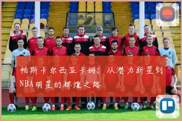 帕斯卡尔西亚卡姆：从潜力新星到NBA明星的辉煌之路