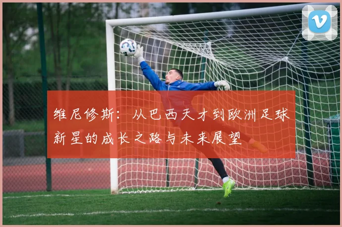 维尼修斯：从巴西天才到欧洲足球新星的成长之路与未来展望