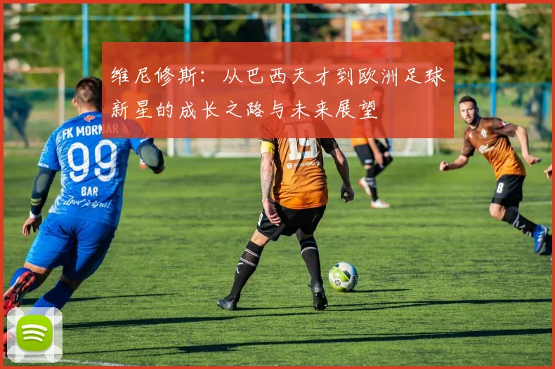 维尼修斯：从巴西天才到欧洲足球新星的成长之路与未来展望