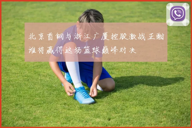 北京首钢与浙江广厦控股激战正酣谁将赢得这场篮球巅峰对决