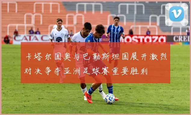卡塔尔国奥与巴勒斯坦国展开激烈对决争夺亚洲足球赛重要胜利