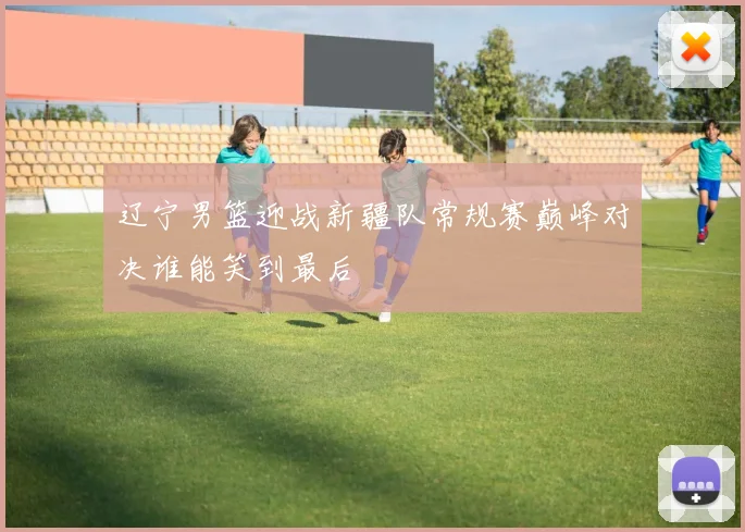 辽宁男篮迎战新疆队常规赛巅峰对决谁能笑到最后