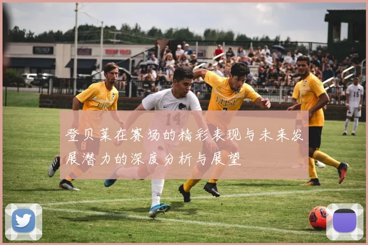 登贝莱在赛场的精彩表现与未来发展潜力的深度分析与展望
