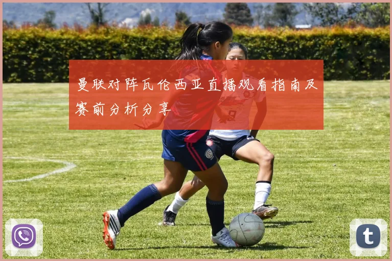 曼联对阵瓦伦西亚直播观看指南及赛前分析分享