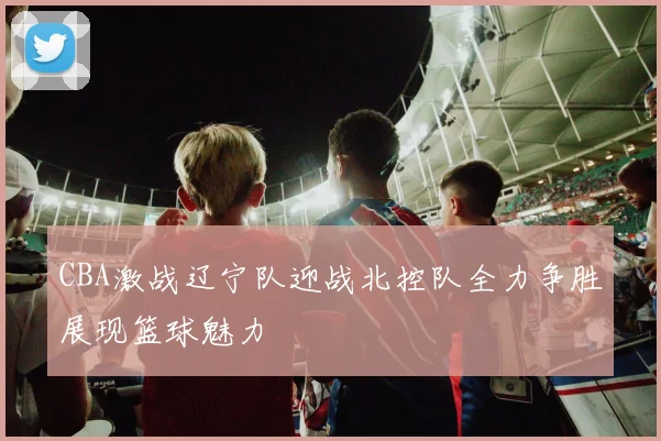CBA激战辽宁队迎战北控队全力争胜展现篮球魅力