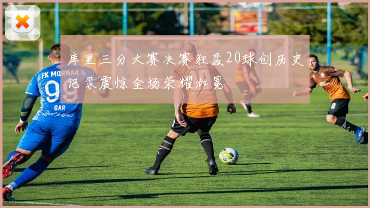 库里三分大赛决赛狂轰20球创历史记录震惊全场荣耀加冕