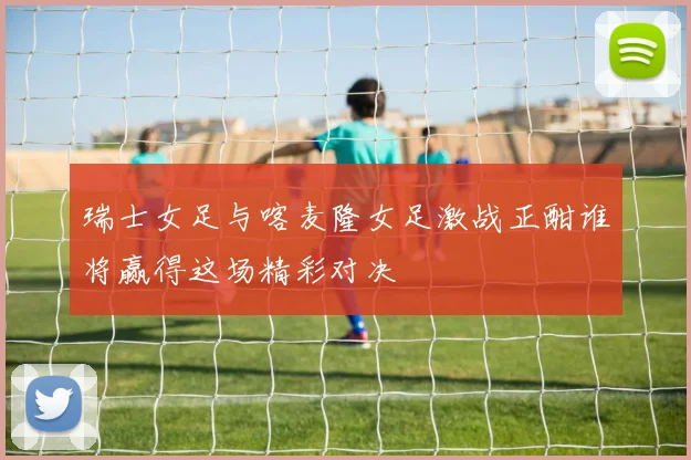 瑞士女足与喀麦隆女足激战正酣谁将赢得这场精彩对决