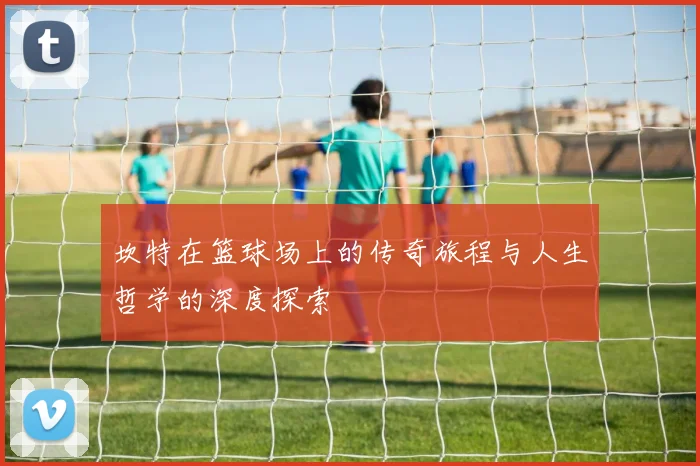 坎特在篮球场上的传奇旅程与人生哲学的深度探索