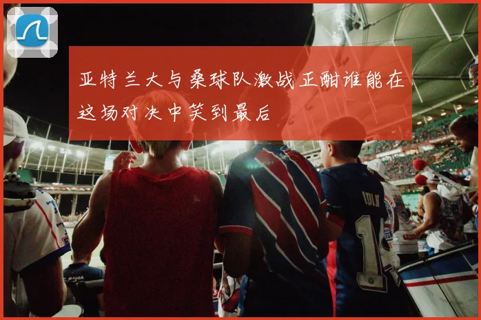 亚特兰大与桑球队激战正酣谁能在这场对决中笑到最后