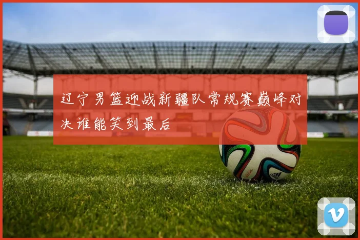 辽宁男篮迎战新疆队常规赛巅峰对决谁能笑到最后