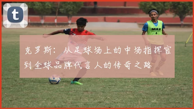 克罗斯：从足球场上的中场指挥官到全球品牌代言人的传奇之路