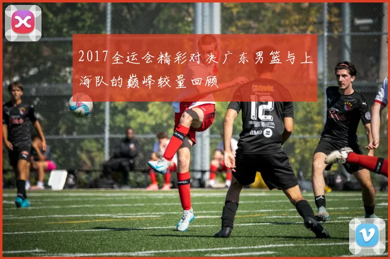 2017全运会精彩对决广东男篮与上海队的巅峰较量回顾